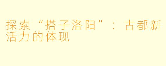探索“搭子洛阳”：古都新活力的体现