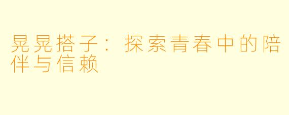 晃晃搭子：探索青春中的陪伴与信赖