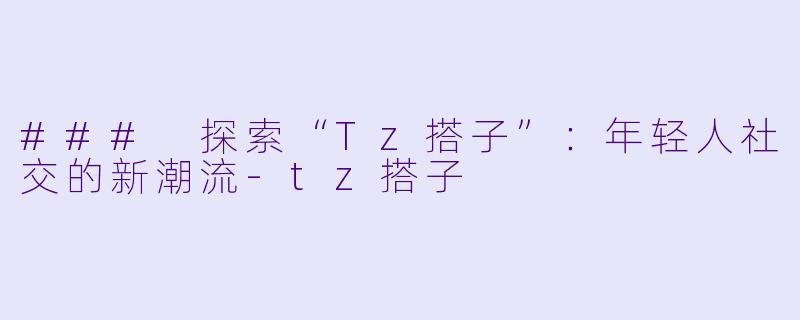 ### 探索“Tz搭子”：年轻人社交的新潮流-tz搭子