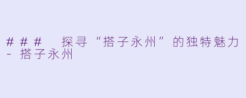 ### 探寻“搭子永州”的独特魅力