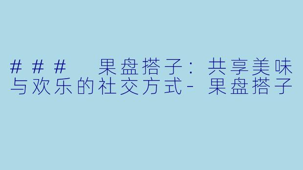 ### 果盘搭子：共享美味与欢乐的社交方式-果盘搭子