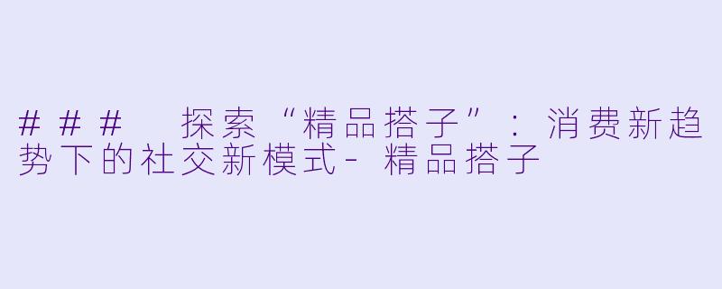 ### 探索“精品搭子”：消费新趋势下的社交新模式-精品搭子