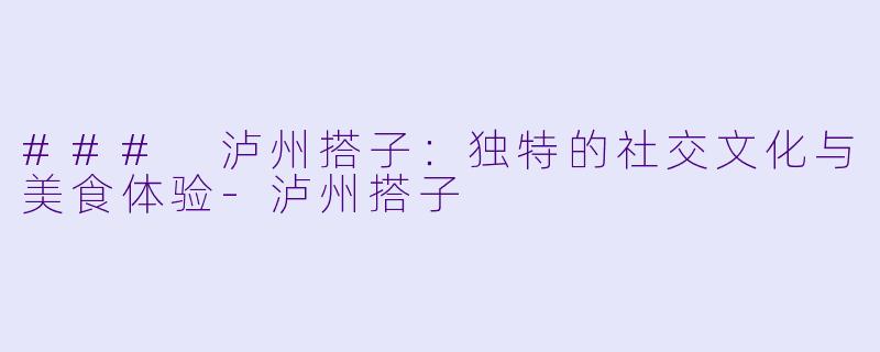 ### 泸州搭子：独特的社交文化与美食体验-泸州搭子