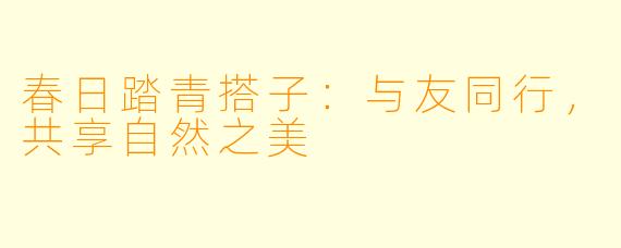 春日踏青搭子:与友同行,共享自然之美