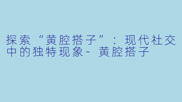 探索“黄腔搭子”：现代社交中的独特现象-黄腔搭子