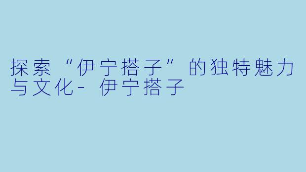 探索“伊宁搭子”的独特魅力与文化-伊宁搭子