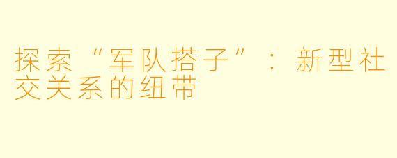 探索“军队搭子”：新型社交关系的纽带