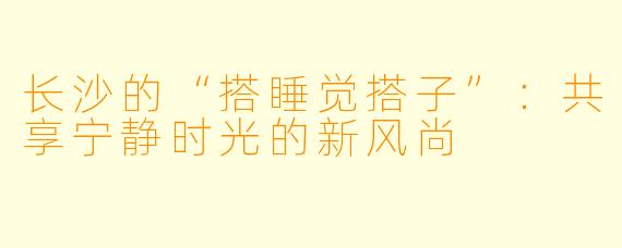 长沙的“搭睡觉搭子”：共享宁静时光的新风尚