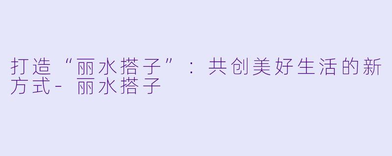 打造“丽水搭子”:共创美好生活的新方式