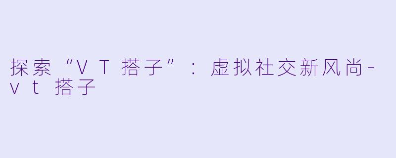 探索“VT搭子”:虚拟社交新风尚