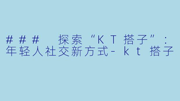 ### 探索“KT搭子”:年轻人社交新方式