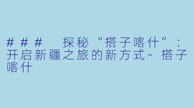 ### 探秘“搭子喀什”：开启新疆之旅的新方式-搭子喀什