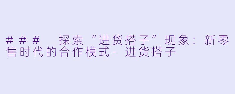 ### 探索“进货搭子”现象：新零售时代的合作模式-进货搭子