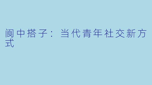 阆中搭子：当代青年社交新方式