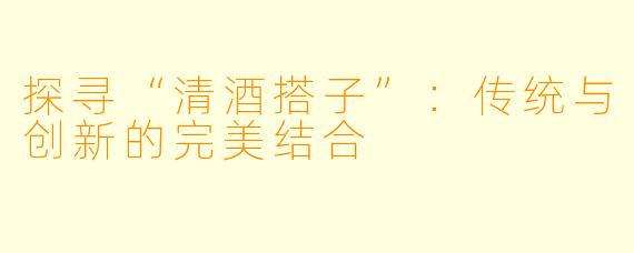 探寻“清酒搭子”：传统与创新的完美结合