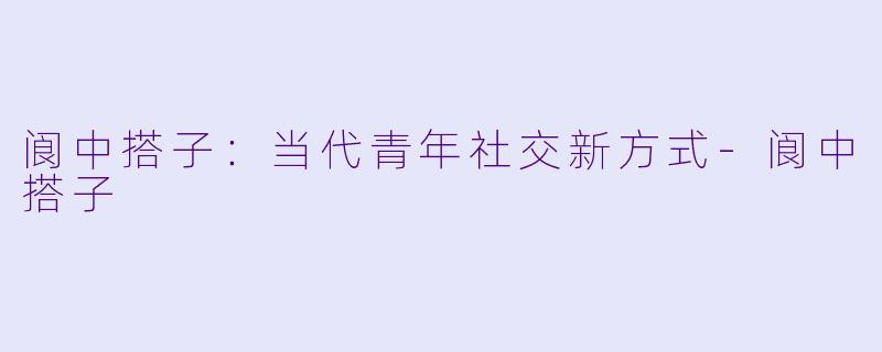 阆中搭子：当代青年社交新方式-阆中搭子