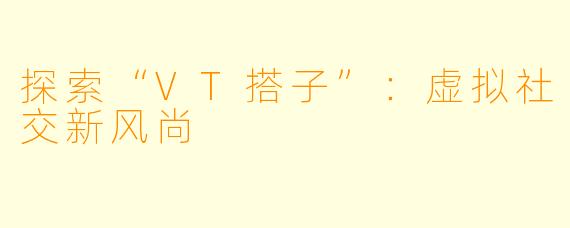探索“VT搭子”：虚拟社交新风尚