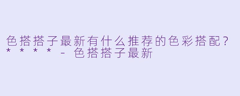 色搭搭子最新有什么推荐的色彩搭配?****
