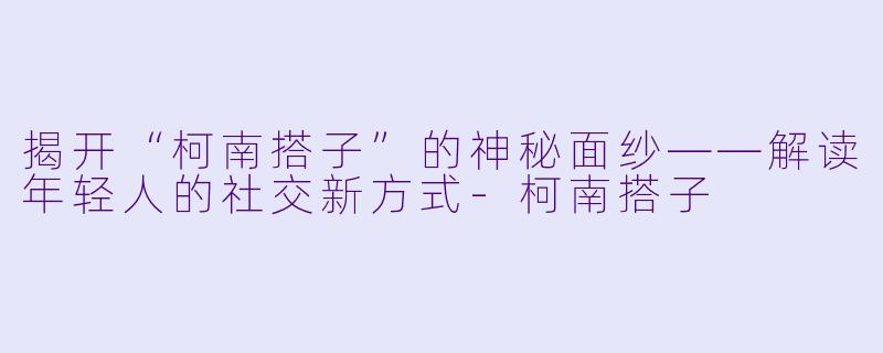 揭开“柯南搭子”的神秘面纱——解读年轻人的社交新方式-柯南搭子