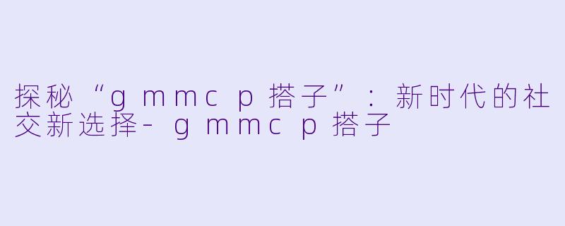 探秘“gmmcp搭子”:新时代的社交新选择
