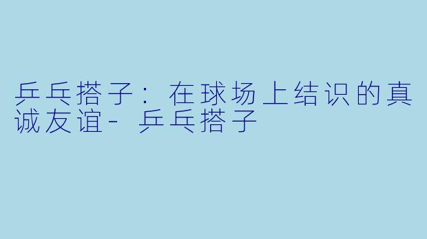 乒乓搭子:在球场上结识的真诚友谊