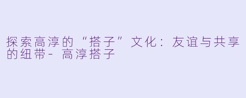 探索高淳的“搭子”文化：友谊与共享的纽带-高淳搭子