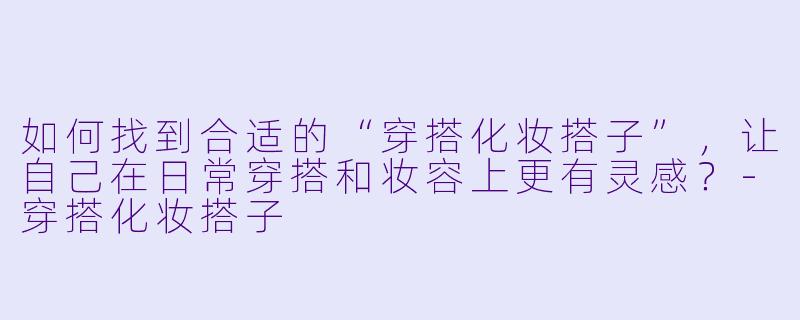 如何找到合适的“穿搭化妆搭子”,让自己在日常穿搭和妆容上更有灵感?