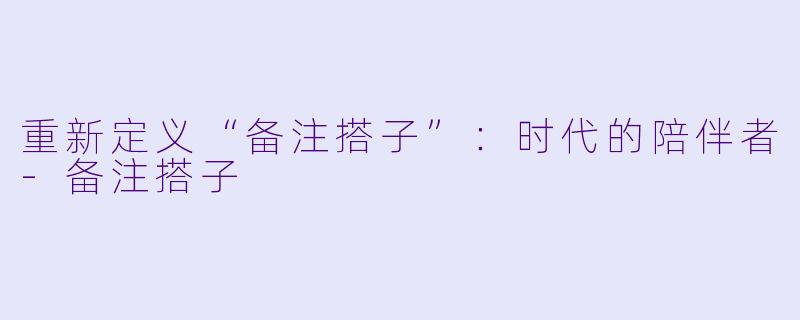 重新定义“备注搭子”：时代的陪伴者-备注搭子