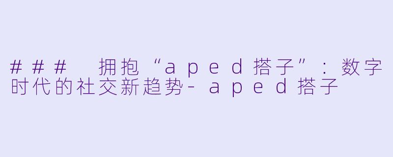 ### 拥抱“aped搭子”：数字时代的社交新趋势-aped搭子