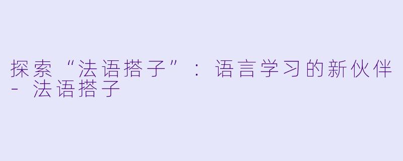 探索“法语搭子”:语言学习的新伙伴