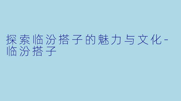 探索临汾搭子的魅力与文化-临汾搭子