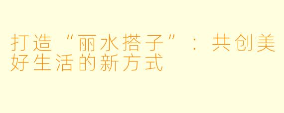 打造“丽水搭子”：共创美好生活的新方式