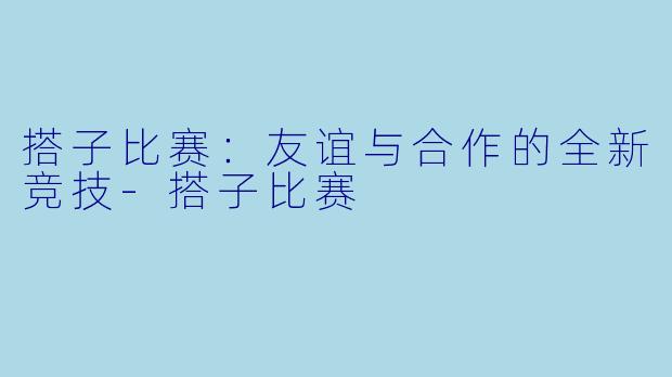 搭子比赛：友谊与合作的全新竞技-搭子比赛