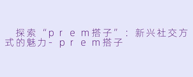  探索“prem搭子”：新兴社交方式的魅力-prem搭子
