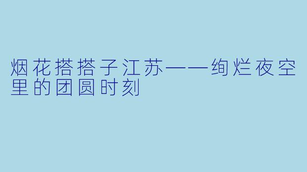 烟花搭搭子江苏——绚烂夜空里的团圆时刻