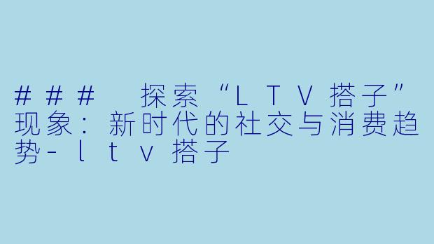 ### 探索“LTV搭子”现象：新时代的社交与消费趋势-ltv搭子