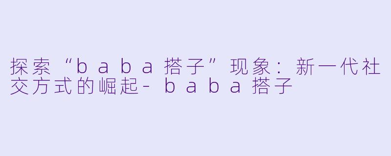 探索“baba搭子”现象:新一代社交方式的崛起