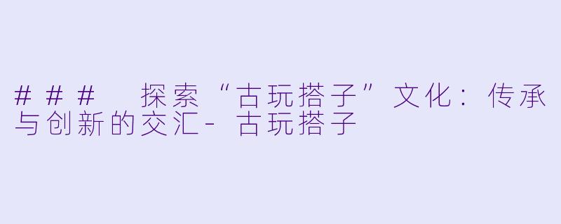 ### 探索“古玩搭子”文化：传承与创新的交汇-古玩搭子