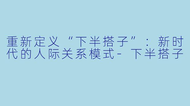 重新定义“下半搭子”：新时代的人际关系模式-下半搭子