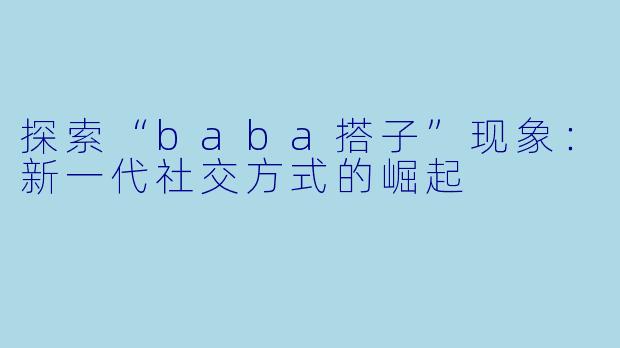 探索“baba搭子”现象：新一代社交方式的崛起