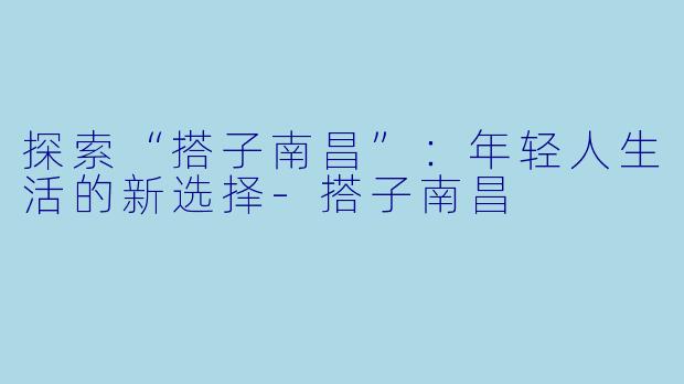 探索“搭子南昌”：年轻人生活的新选择-搭子南昌