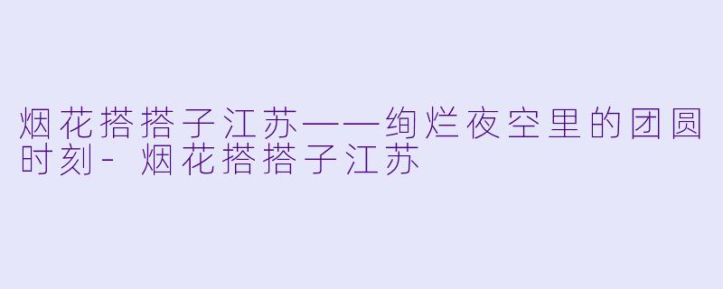 烟花搭搭子江苏——绚烂夜空里的团圆时刻-烟花搭搭子江苏