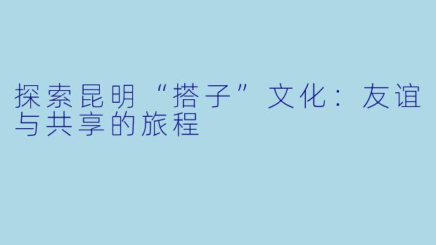 探索昆明“搭子”文化：友谊与共享的旅程