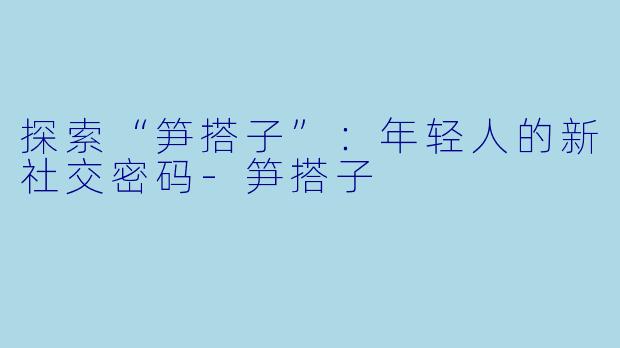 探索“笋搭子”：年轻人的新社交密码-笋搭子