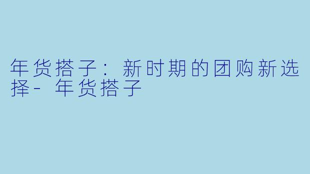 年货搭子：新时期的团购新选择-年货搭子