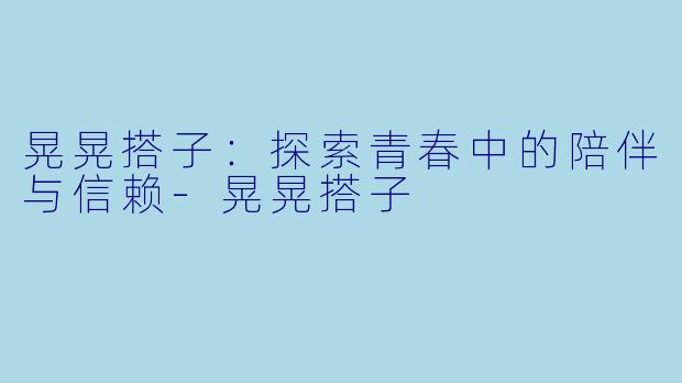 晃晃搭子：探索青春中的陪伴与信赖-晃晃搭子