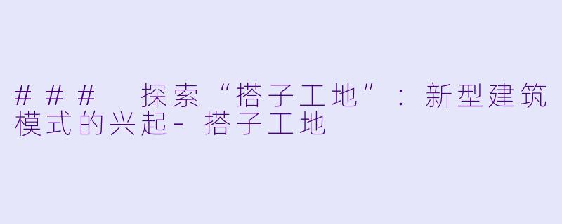 ### 探索“搭子工地”:新型建筑模式的兴起