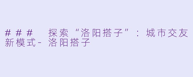 ### 探索“洛阳搭子”:城市交友新模式