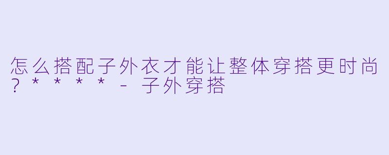 怎么搭配子外衣才能让整体穿搭更时尚？****-子外穿搭