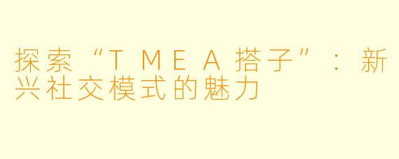 探索“TMEA搭子”：新兴社交模式的魅力